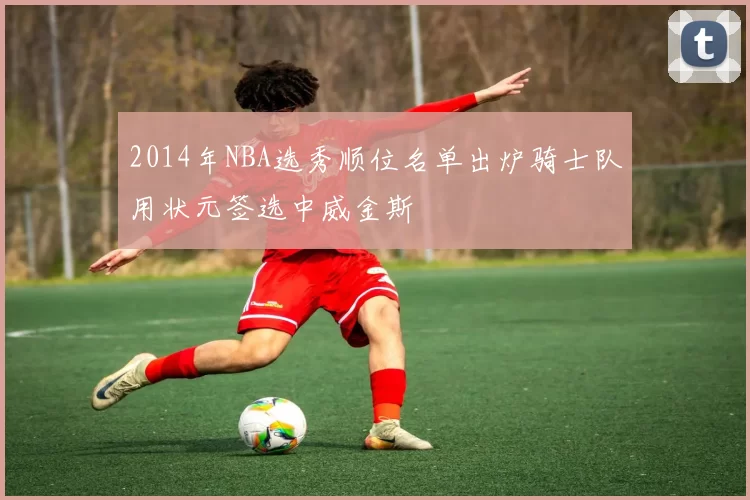 2014年NBA选秀顺位名单出炉骑士队用状元签选中威金斯