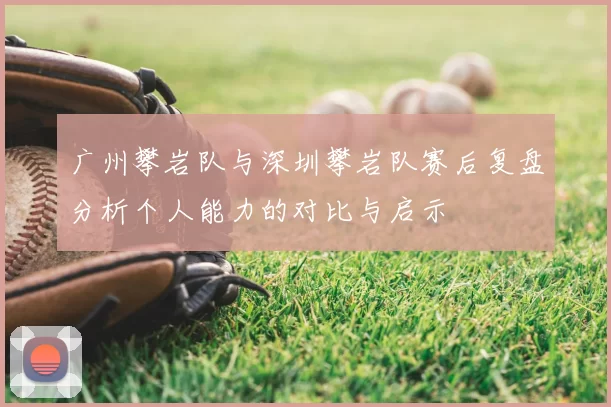广州攀岩队与深圳攀岩队赛后复盘分析个人能力的对比与启示