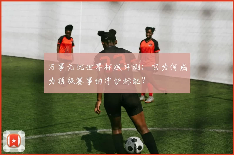 万事无忧世界杯版评测:它为何成为顶级赛事的守护标配?