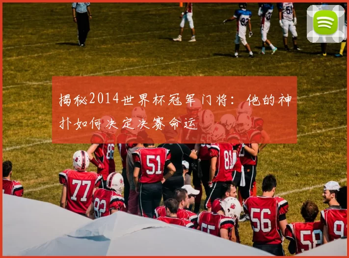 揭秘2014世界杯冠军门将:他的神扑如何决定决赛命运