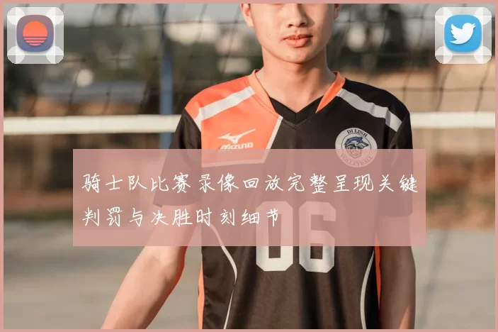 骑士队比赛录像回放完整呈现关键判罚与决胜时刻细节