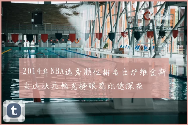 2014年NBA选秀顺位排名出炉维金斯当选状元帕克榜眼恩比德探花