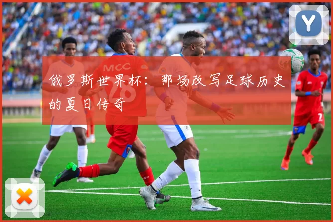 俄罗斯世界杯:那场改写足球历史的夏日传奇
