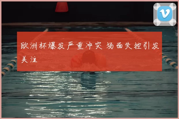 欧洲杯爆发严重冲突 场面失控引发关注