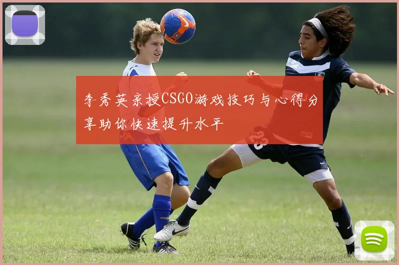李秀英亲授CSGO游戏技巧与心得分享助你快速提升水平