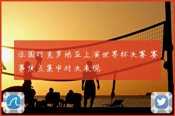 法国对克罗地亚上演世界杯决赛 赛事焦点集中对决表现