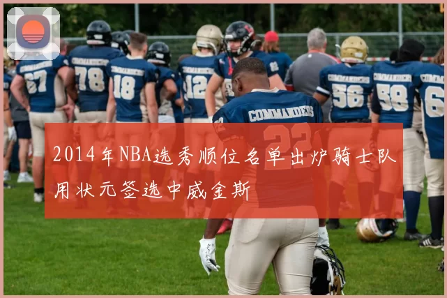 2014年NBA选秀顺位名单出炉骑士队用状元签选中威金斯