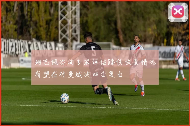 姆巴佩咨询专家评估膝伤恢复情况有望在对曼城次回合复出