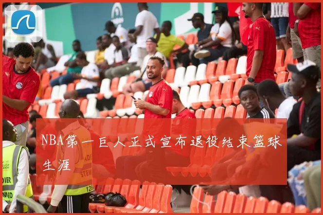 NBA第一巨人正式宣布退役结束篮球生涯