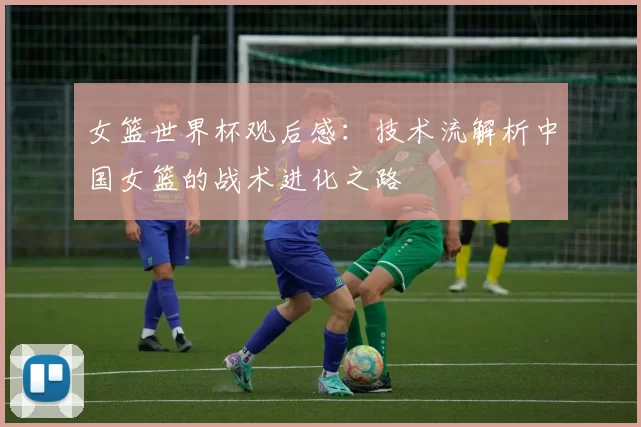 女篮世界杯观后感：技术流解析中国女篮的战术进化之路
