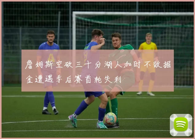 詹姆斯空砍三十分湖人加时不敌掘金遭遇季后赛首轮失利