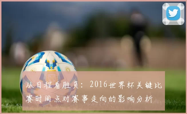 从日程看胜负:2016世界杯关键比赛时间点对赛事走向的影响分析