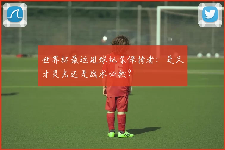 世界杯最远进球纪录保持者:是天才灵光还是战术必然?