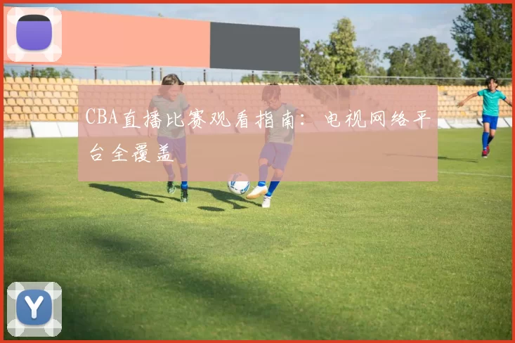 CBA直播比赛观看指南:电视网络平台全覆盖