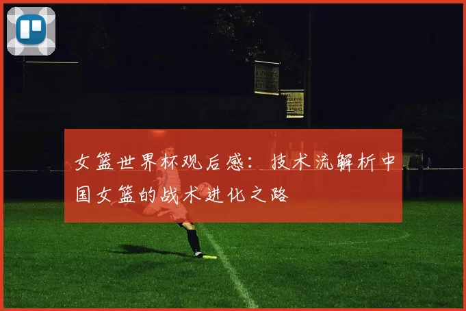 女篮世界杯观后感：技术流解析中国女篮的战术进化之路