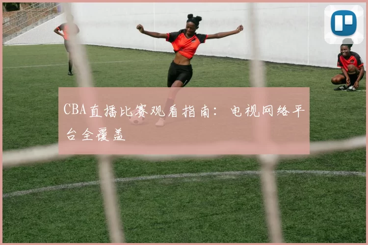 CBA直播比赛观看指南:电视网络平台全覆盖