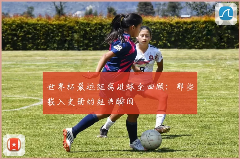 世界杯最远距离进球全回顾：那些载入史册的经典瞬间