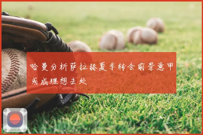 哈曼分析萨拉赫夏季转会前景意甲或成理想去处