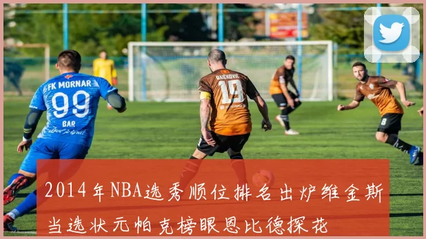 2014年NBA选秀顺位排名出炉维金斯当选状元帕克榜眼恩比德探花