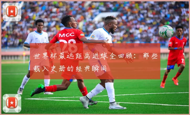 世界杯最远距离进球全回顾：那些载入史册的经典瞬间
