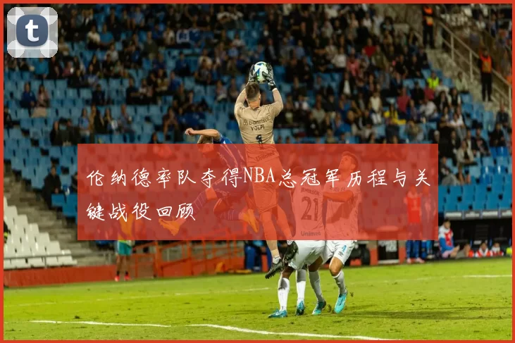 伦纳德率队夺得NBA总冠军历程与关键战役回顾
