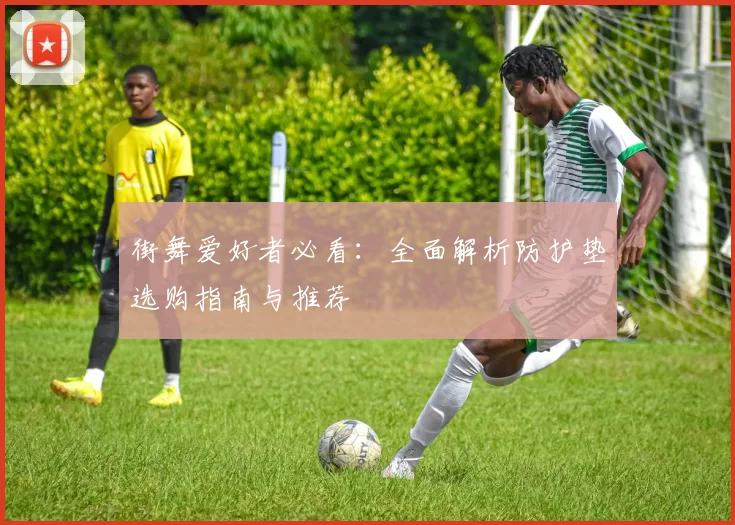 街舞爱好者必看:全面解析防护垫选购指南与推荐