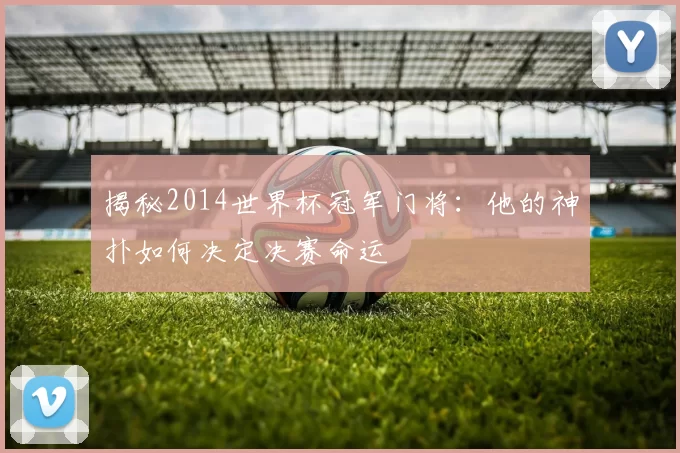 揭秘2014世界杯冠军门将：他的神扑如何决定决赛命运