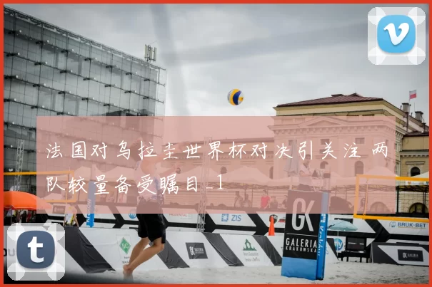 法国对乌拉圭世界杯对决引关注 两队较量备受瞩目_1