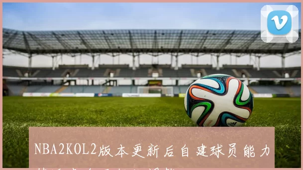 NBA2KOL2版本更新后自建球员能力值迎来全面优化调整