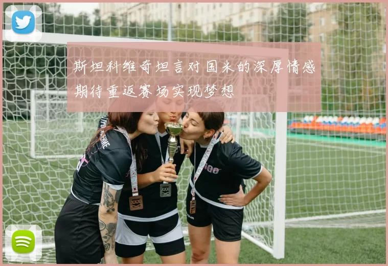 斯坦科维奇坦言对国米的深厚情感期待重返赛场实现梦想