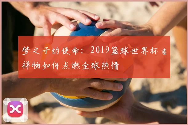 梦之子的使命：2019篮球世界杯吉祥物如何点燃全球热情