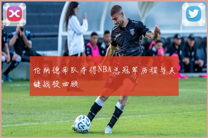伦纳德率队夺得NBA总冠军历程与关键战役回顾