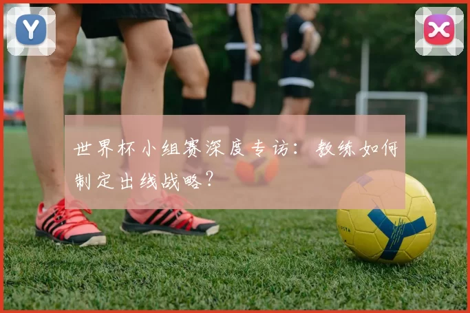 世界杯小组赛深度专访：教练如何制定出线战略？