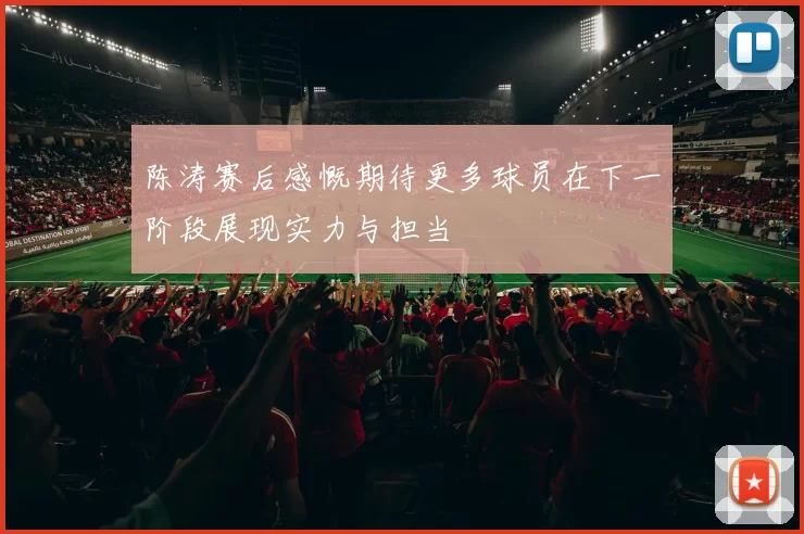 陈涛赛后感慨期待更多球员在下一阶段展现实力与担当