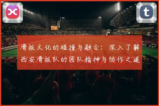 滑板文化的碰撞与融合：深入了解西安滑板队的团队精神与协作之道