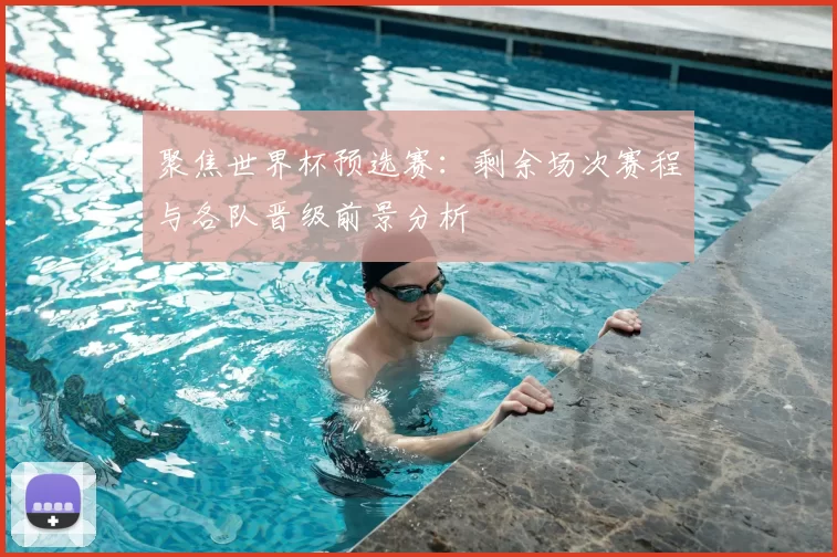 聚焦世界杯预选赛：剩余场次赛程与各队晋级前景分析