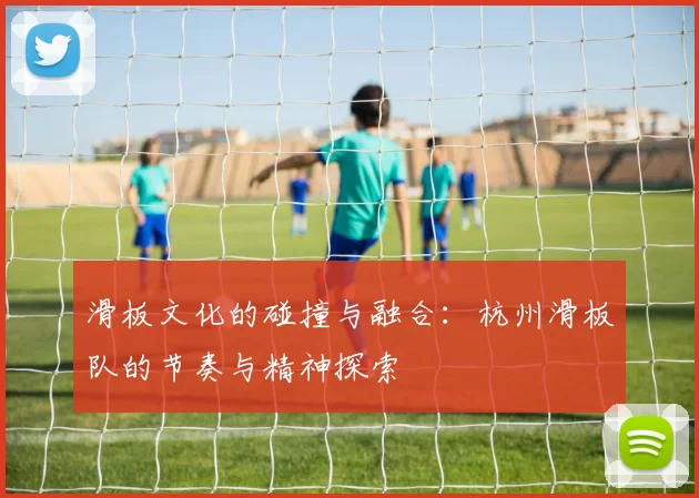 滑板文化的碰撞与融合：杭州滑板队的节奏与精神探索