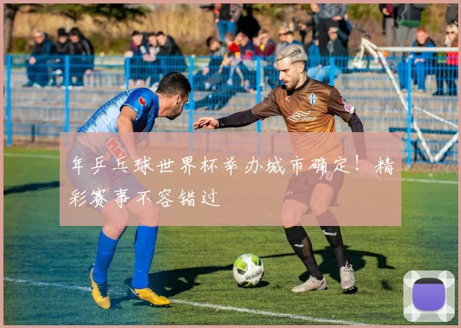 年乒乓球世界杯举办城市确定！精彩赛事不容错过