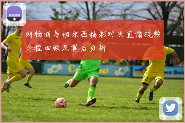 利物浦与切尔西精彩对决直播视频全程回顾及赛后分析