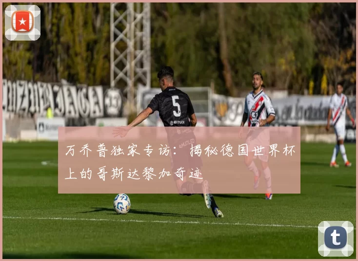 万乔普独家专访:揭秘德国世界杯上的哥斯达黎加奇迹