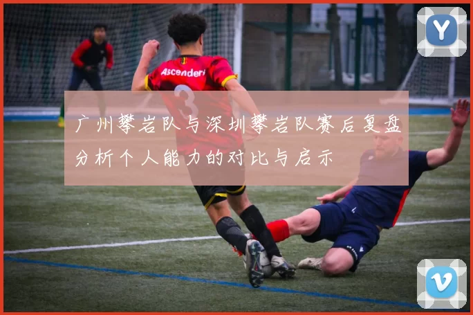 广州攀岩队与深圳攀岩队赛后复盘分析个人能力的对比与启示
