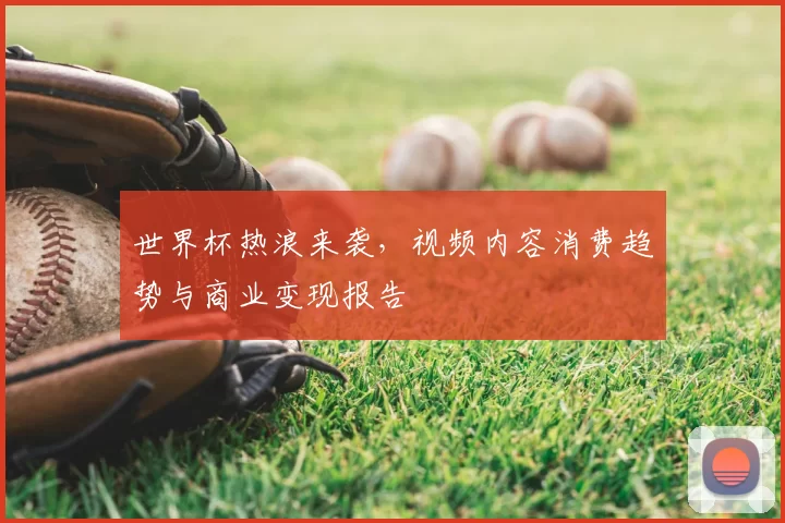 世界杯热浪来袭,视频内容消费趋势与商业变现报告