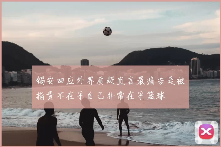 锡安回应外界质疑直言最痛苦是被指责不在乎自己非常在乎篮球