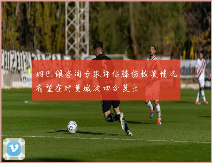 姆巴佩咨询专家评估膝伤恢复情况有望在对曼城次回合复出