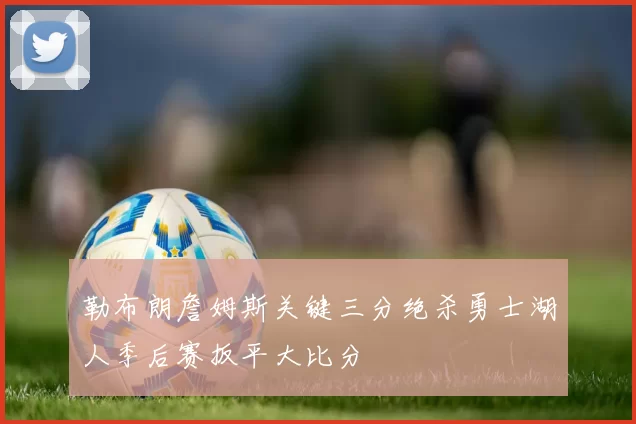 勒布朗詹姆斯关键三分绝杀勇士湖人季后赛扳平大比分