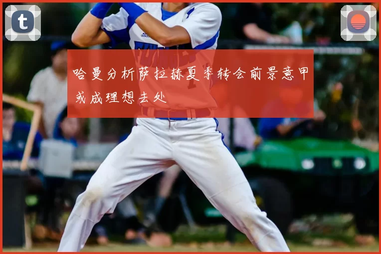 哈曼分析萨拉赫夏季转会前景意甲或成理想去处