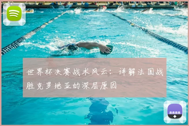 世界杯决赛战术风云：详解法国战胜克罗地亚的深层原因