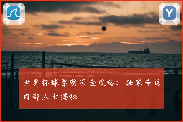 世界杯球票购买全攻略:独家专访内部人士揭秘