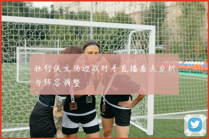 独行侠主场迎战对手直播看点分析与阵容调整